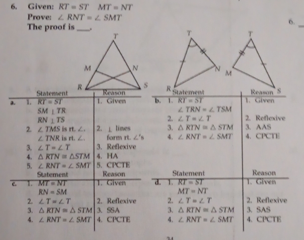 Given: RT=STMT=NT
Prove: ∠ RNT=∠ SMT
6.
The proof is.
_
Statement
a. 1. RT=ST 1. Given b. 1、 RT=ST 1、 Given
SM⊥ TR
∠ TRN=∠ TSM
RN⊥ TS
2. ∠ T=∠ T 2. Reflexive
2. ∠ TMS is rt. ∠. 2. ⊥ lines 3. △ RTN=△ STM 3. AAS
∠ TNR is rt. ∠. form rt. ∠ 's 4. ∠ RNT=∠ SMT 4、CPCTE
3. ∠ T=∠ T 3. Reflexive
4. △ RTN≌ △ STM 4. HA
5. ∠ RNT=∠ SMT 5. CPCTE
Statement Reason Statement Reason
c. 1. overline MT=NT 1. Given d. 1. RT=ST 1. Given
RN=SM
MT=NT
2. ∠ T=∠ T 2. Reflexive 2. ∠ T=∠ T 2. Reflexive
3. △ RTN≌ △ STM 3. SSA 3. △ RTN≌ △ STM 3. SAS
4. ∠ RNT=∠ SMT 4. CPCTE 4. ∠ RNT=∠ SMT 4、CPCTE