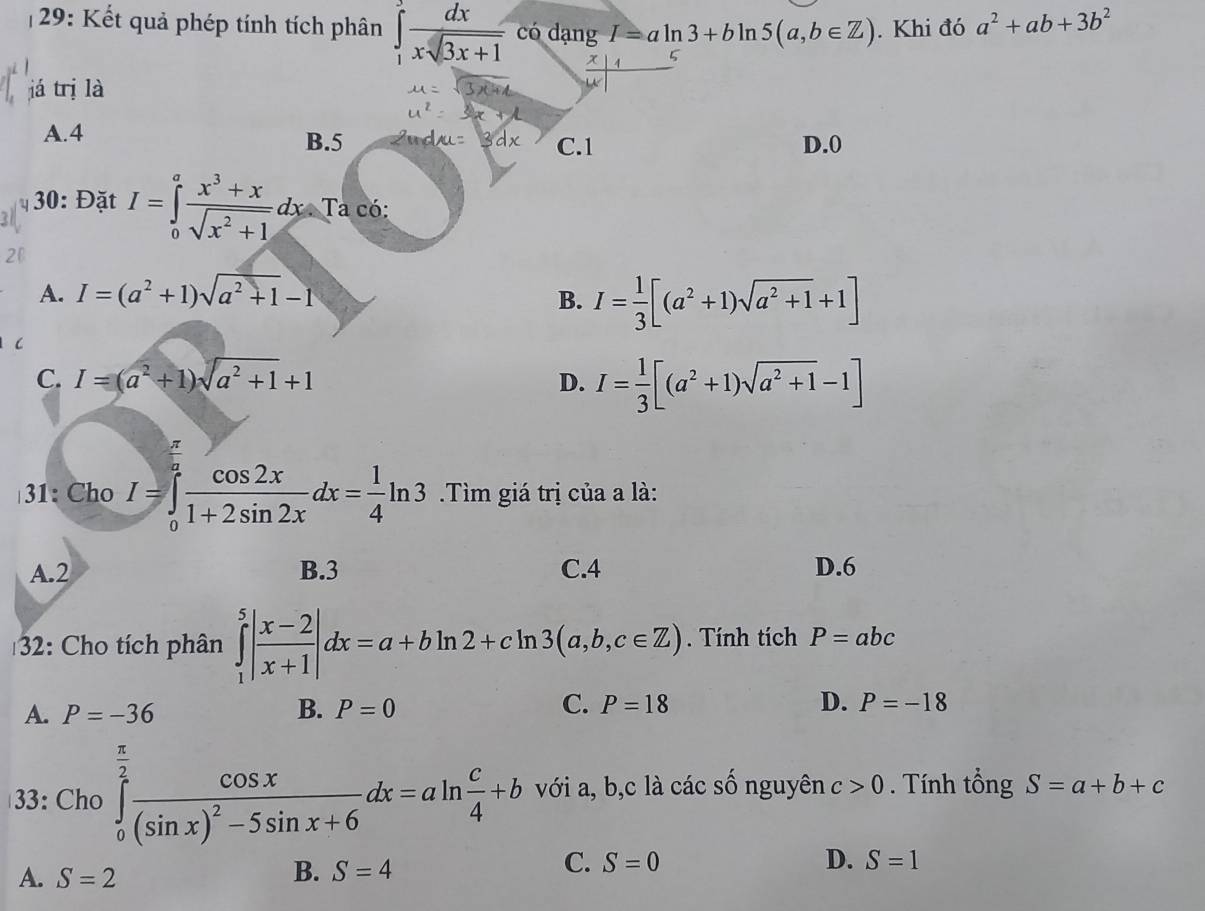 29: Kết quả phép tính tích phân ∈tlimits _1^(3frac dx)xsqrt(3x+1) có dạng I=aln 3+bln 5(a,b∈ Z). Khi đó a^2+ab+3b^2
já trị là
A.4 B.5 C.1 D.0
30: Đặt I=∈tlimits _0^(afrac x^3)+xsqrt(x^2+1)dx Ta có:
A. I=(a^2+1)sqrt(a^2+1)-1 B. I= 1/3 [(a^2+1)sqrt(a^2+1)+1]
C
C. I=(a^2+1)sqrt(a^2+1)+1
D. I= 1/3 [(a^2+1)sqrt(a^2+1)-1]
31: Cho I=∈tlimits _0^(afrac cos 2x)1+2sin 2xdx= 1/4 ln 3 Tìm giá trị của a là:
A.2 B.3 C.4 D.6
32: Cho tích phân ∈tlimits _1^(5|frac x-2)x+1|dx=a+bln 2+cln 3(a,b,c∈ Z). Tính tích P=abc
D.
A. P=-36 B. P=0 C. P=18 P=-18
33: Cho ∈tlimits _0^((frac π)2)frac cos x(sin x)^2-5sin x+6dx=aln  c/4 +b với a, b,c là các số nguyên c>0. Tính tổng S=a+b+c
C.
A. S=2 B. S=4 S=0 D. S=1