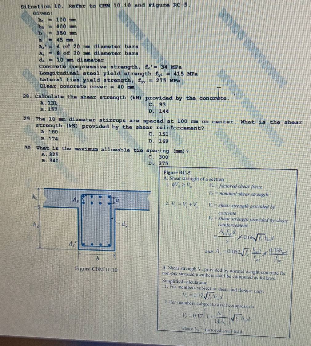 Situation 10. Refer to CBM 10.10 and Figure RC-5.
Given:
h_1=100mm
h_2=400mm
b=350mm
a=45mm
A_n^((gamma)=4 of 20 mm diameter bars
A_4)=8 of 20 mm diameter bars
d_s=10 mm diameter
Concrete compressive strength, f_a'=34 MPa
Longitudinal steel yield strength f_y1=415 MPa
Lateral ties yield strength, f_yv=275 MPa
Clear concrete cove x=40 n m
28. Calculate the shear strength (kN) provided by the concrute.
A. 131 C. 93
B. 157 D. 144
29. The 10 mm diameter stirrups are spaced at 100 mm on center. What is the shear
strength (kN) provided by the shear reinforcement?
A. 180
C. 151
B. 174 D. 169
30. What is the maximum allowable tie spacing (mm)?
A. 325 C. 300
B. 340 D. 375
Figure RC-5
A. Shear strength of a section
1. C V_n≥ V_n V_n= factored shear force
F_n= nominal shear strength
2. V_n=V_c+V_s V shear strength provided by
concrete
V_c shear strength provided by shear
reinforcement
=frac A_rf_wds!= 0.66sqrt(f_e)b_wd
min.A_r=0.062sqrt(f_c)'frac h_acsf_bm* frac 0.35h_acsf_b
B. Shear strength V. provided by normal weight concrete for
Figure CBM 10.10 non-pre stressed members shall be computed as follows:
Simplified calculation:
1. For members subject to shear and flexure only.
V_c=0.17sqrt(f_c)b_cd
2. For members subject to axial compression
V_c=0.17(1+frac N_a14A_s)sqrt(f_c)b_wd
where N. = factored axial load.