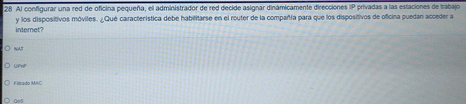 Al configurar una red de oficina pequeña, el administrador de red decide asignar dinámicamente direcciones IP privadas a las estaciones de trabajo
y los dispositivos móviles. ¿Qué característica debe habilitarse en el router de la compañía para que los dispositivos de oficina puedan acceder a
internet?
NAT
UPnP
Filtrado MAC
QoS