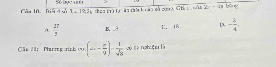 Số học sinh 5 t0
Câu 10: Biết 4 số 3; x; 12; 2y theo thứ tự lập thành cấp số cộng. Giá trị của 2x-4y bǎng
D.
A.  27/2 . B. 18. C. -18. - 3/4 . 
Câu 11: Phương trình cot (4x- π /9 )= 1/sqrt(3)  có họ nghiệm là