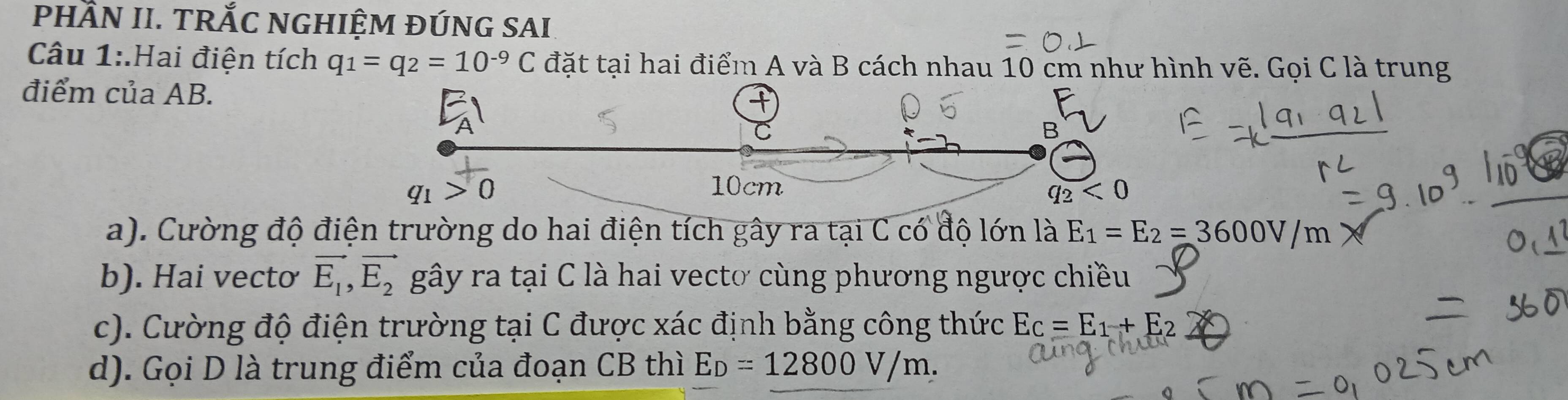 PHầN II. TRắC NGHIỆM ĐÚNG SAI
Câu 1:.Hai điện tích q_1=q_2=10^(-9)C đặt tại hai điểm A và B cách nhau 10 cm như hình vẽ. Gọi C là trung
điểm của AB.
a). Cường độ điện trường do hai điện tích gây ra tại C có độ lớn là E_1=E_2=3600V/m
b). Hai vecto vector E_1,vector E_2 gây ra tại C là hai vectơ cùng phương ngược chiều
c). Cường độ điện trường tại C được xác định bằng công thức E_C=E_1+E_2
d). Gọi D là trung điểm của đoạn CB thì E_D=12800V/m.