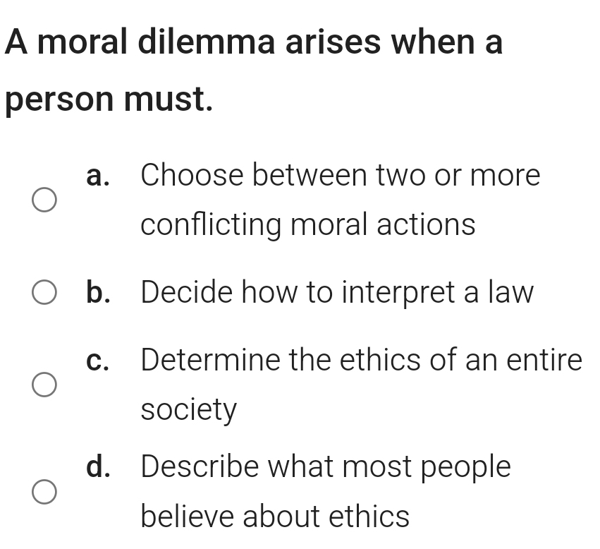 A moral dilemma arises when a
person must.
a. Choose between two or more
conflicting moral actions
b. Decide how to interpret a law
c. Determine the ethics of an entire
society
d. Describe what most people
believe about ethics