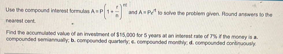 Use the compound interest formulas A=P(1+ r/n )^nt and A=Pe^(rt) to solve the problem given. Round answers to the
nearest cent.
Find the accumulated value of an investment of $15,000 for 5 years at an interest rate of 7% if the money is a.
compounded semiannually; b. compounded quarterly; c. compounded monthly; d. compounded continuously.