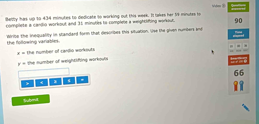 Video Questions 
answered 
Betty has up to 434 minutes to dedicate to working out this week. It takes her 59 minutes to 
complete a cardio workout and 31 minutes to complete a weightlifting workout.
90
Write the inequality in standard form that describes this situation. Use the given numbers and Time 
elapsed 
the following variables. 
01 00 36
x= the number of cardio workouts MIN SEC
y= the number of weightlifting workouts 
SmartScore 
out of 100 1
66 < 2 s = 
Submit