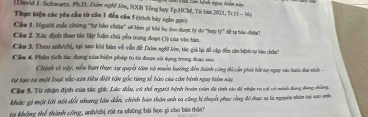 Đ ào Đuà còn bệnh nguy hiệm này 
(David J. Schwartz. Ph.D. Dúm nghĩ lớm, NXB Tổng hợp Tp.HCM, Tái bàn 2021, Tr.15- 16) 
Thực hiện các yêu cầu từ câu 1 đến câu 5 (trình bày ngắn gọn): 
Câu 1. Người mắc chíng ''tự bảo chữa'' sẽ làm gì khi họ tìm được lý do 'hợp lý'' đề tự bào chứa? 
Câu 2, Xác định thao tác lập luận chú yếu trong đoạn (3) của văn bản. 
Câu 3. Theo anh/chị, tại sao khi bản về vẫn đề Dúm nghĩ lớm, tác giả lại đề cập đến căn bệnh sự bào chín? 
Cầu 4. Phân tích tác dụng của biện pháp tu từ được sử dụng trong đoạn sasc 
Chính vì vậy, nều bạn thực sự quyết tâm và muồn hướng đên thành công thủ cản phải bắt tay ngay viào buán: thủn nhuất 
tự tạo ra một loại vắc-xin tiêu diệt tận gốc từng tế bào của căn bệnh ngụy hiểm này. 
Cầu 5. Từ nhận định của thc giá: Lúc đầu, có thể người bệnh hoàn toàn đú tinh táo để nhận ra cái có mình đang dang chẳng 
khác g) một lời nổi đổi nhưng lâu dân, chính bản thân anh ta cũng bị thuyết phục rằng đô thực sự là nguyên nhâm tại xao anh 
to không thể thành công, anh/chị rút ra những bài học gì cho bản thân?