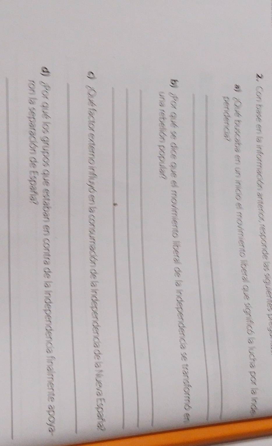 Co ase en la información anterior, responde las siguient e 
al ¿Qué buscaba en un inicio el movimiento liberal que significó la lucha por la inde 
_pendencia? 
_ 
b) ¿Por que se dice que el movimiento liberal de la Independencía se transformó en 
_ 
una rebeión populal 
_ 
_ 
¿Qué factor externo influyó en la consumación de la Independencia de la Nueva España? 
_ 
d) ¿Por qué los grupos que estaban en contra de la Independencía finalmente apoya- 
ron la separación de España? 
_