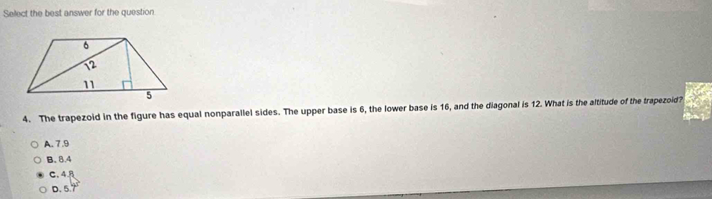 Select the best answer for the question
4. The trapezoid in the figure has equal nonparallel sides. The upper base is 6, the lower base is 16, and the diagonal is 12. What is the altitude of the trapezoid?
A. 7 .9
B. 8.4
C. 4.B
D. 5.7