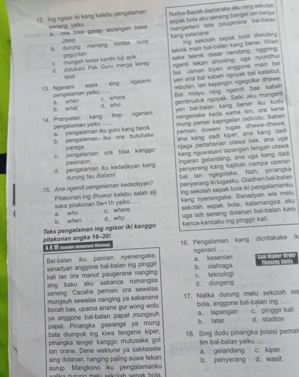 Ing ngisor iki kang kalebu pengalaman  Nalika Bapak daptarake aku nin  s la
a. ora bisa garap wulangan basa sepak bola aku seneng banget lan banjur
mangerteni tata paugerane bal-balan
seneng, yaiku ... .
Jawa
b. durung menang lomba nulis kang satenane
geguritan Ing sekolah sepak bola diwulan
c. mungah kelas kanthi biji apik teknik main bal-balan kang bener. Wiwit
d. didukani Pak Guru merga kerep saka teknik dasar nendang, nggiring.
nganti tekan shooting, uga nyundhul
bal. Jaman biyen anggone main bal
telat
13. Ngenani sapa sing ngalami yen ana bal kabeh ngoyak bal kasebut,
pengalaman yaiku .. . rebutan, lan kepengin ngegolke dhewe.
a. when c. where Bal mlayu ning ngendi bae kabeh
gembruduk ngoyak. Saiki aku mangerti
b. what d. who
14. Pranyatan kang trep ngenani yen bal-balan kang bener iku kudu 
nengenake kerja sama tim, ora kena
a. pengalaman iku guru kang becik mung pamer kaprigelan individu. Saben
pengalaman yaiku ... .
b. pengalaman  iku ora butuhake pemain duweni tugas dhewe-dhewe,
ana kang dadi kiper, ana kang dadi
c. pengalaman ora bisa kanggo· njaga pertahanan utawa bek, ana uga
paraga
pasinaon kang nguwasani lapangan tengah utawa
d. pengalaman iku kedadeyan kang ingaran gelandang, ana uga kang dadi
durung tau dialami penyerang kang kajibah nampa operan
bal lan ngegolake. Nah, pinangka
-15. Ana ngendi pengalaman kedadeyan? penyerang iki tugasku. Gladhen bal-balan
Pitakonan ing dhuwur kalebu salah siji ing sekolah sepak bola iki pengalamanku
saka pitakonan 5w+1h yaiku ... . kang nyenengake. Sanadyan wis melu
a. who c. where sekolah sepak bola, kalamangsa aku
b. when d. why uga isih seneng dolanan bal-balan karo
Teks pengalaman ing ngisor iki kanggo kanca-kancaku ing pinggir kali.
pitakonan angka 16-20!
A K M rasesmən Kompetensi Minimun 16. Pengalaman kang dicritakake ik
Bal-balan iku pancen nyenengake, ngenani ... .
sanadyan anggone bal-balan ing pinggir a. kesenian Soal Highe
b. olahraga Thínking SK  s
kali lan ora manut paugerane nanging
c. teknologi
sing baku aku sakanca rumangsa d、 dongeng
seneng. Cacahe pemain ora sewelas
mungsuh sewelas nanging ya sakanane 17. Nalika durung melu sekolah se
bocah bae, upama anane gur wong wolu bola, anggone bal-balan ing ... .
ya anggone bal-balan papat mungsuh a. lapangan c. pinggir kali
papat. Pinangka gawange ya mung b. latar d. stadion
bata diumpuk ing kiwa tengene kiper,  18. Sing dudu pinangka posisi pemair
pinangka tenger kanggo mutusake gol tim bal-balan yaiku ... .
lan orane. Dene wektune ya sakkesele c. kiper
a, gelandang
sing dolanan, nanging paling suwe tekan b. penyerang d. wasit
surup. Mangkono iku pengalamanku
li  a  durung melu sekolah sepak bola