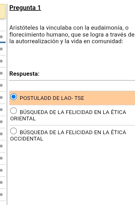 Pregunta 1
Aristóteles la vinculaba con la eudaimonía, o
florecimiento humano, que se logra a través de
la autorrealización y la vida en comunidad:
Respuesta:
POSTULADD DE LAO- TSE
BÚSqUEDA DE LA FELICIDAD En La ÉtICA
ORIENTAL
BÚsqUeDa De LA FELICiDaD en la ÉtICA
OCCIDENTAL