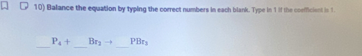 Balance the equation by typing the correct numbers in each blank. Type in 1 if the coefficient is 1. 
_ 
_ 
_
P_4+ Br_2 PBr_3