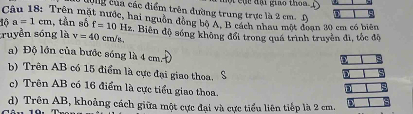 ộ t cục đại giao thoa.
động của các điểm trên đường trung trực là 2 cm. D D
Câu 18: Trên mặt nước, hai nguồn đồng bộ A, B cách nhau một đoan 30 cm có biên
1ô a=1cm , tần số f=10Hz
truyền sóng là v=40cm/s. . Biên độ sóng không đổi trong quá trình truyền đi, tốc độ
a) Độ lớn của bước sóng là 4 cm.
D
b) Trên AB có 15 điểm là cực đại giao thoa.
D
c) Trên AB có 16 điểm là cực tiểu giao thoa.
D
d) Trên AB, khoảng cách giữa một cực đại và cực tiểu liên tiếp là 2 cm. D