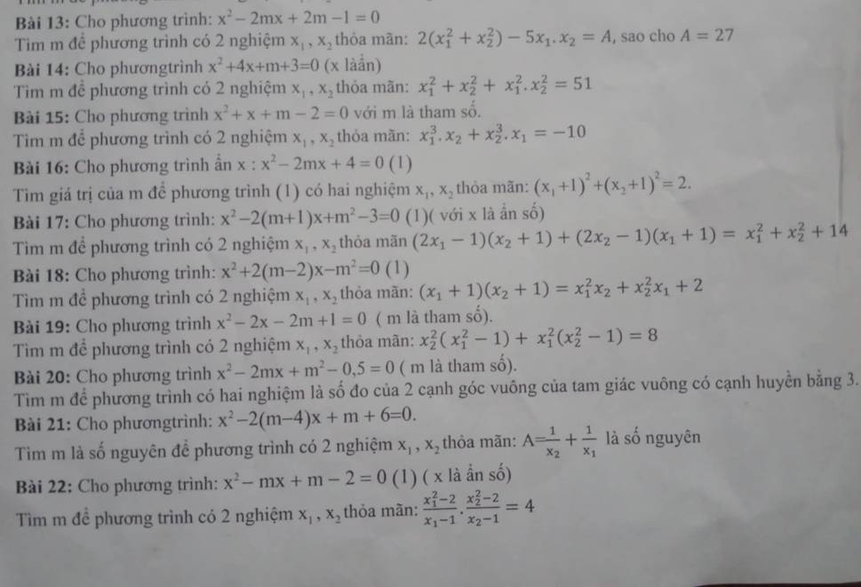 Cho phương trình: x^2-2mx+2m-1=0
Tim m đề phương trình có 2 nghiệm x_1,x_2 thỏa mãn: 2(x_1^(2+x_2^2)-5x_1).x_2=A , sao cho A=27
Bài 14: Cho phươngtrình x^2+4x+m+3=0 (x làần)
Tim m để phương trình có 2 nghiệm x_1,x_2 thòa mãn: x_1^(2+x_2^2+x_1^2.x_2^2=51
Bài 15: Cho phương trình x^2)+x+m-2=0 với m là tham số.
Tìm m để phương trình có 2 nghiệm x_1,x_2 thỏa mãn: x_1^(3.x_2)+x_2^(3.x_1)=-10
Bài 16: Cho phương trình ẩn x : x^2-2mx+4=0 (1)
Tim giá trị của m để phương trình (1) có hai nghiệm x_1,x_2 thòa mãn: (x_1+1)^2+(x_2+1)^2=2.
Bài 17: Cho phương trình: x^2-2(m+1)x+m^2-3=0 (1)( với x là ần số)
Tìm m để phương trình có 2 nghiệm x_1,x_2 thòa mãn (2x_1-1)(x_2+1)+(2x_2-1)(x_1+1)=x_1^(2+x_2^2+14
Bài 18: Cho phương trình: x^2)+2(m-2)x-m^2=0 (1)
Tìm m để phương trình có 2 nghiệm x_1,x_2 thòa mãn: (x_1+1)(x_2+1)=x_1^(2x_2)+x_2^(2x_1)+2
Bài 19: Cho phương trình x^2-2x-2m+1=0 ( m là tham số).
Tìm m để phương trình có 2 nghiệm x_1,x_2 thỏa mãn: x_2^(2(x_1^2-1)+x_1^2(x_2^2-1)=8
Bài 20: Cho phương trình x^2)-2mx+m^2-0,5=0 ( m là tham số).
Tim m để phương trình có hai nghiệm là số đo của 2 cạnh góc vuông của tam giác vuông có cạnh huyền bằng 3.
Bài 21: Cho phươngtrình: x^2-2(m-4)x+m+6=0.
Tim m là số nguyên để phương trình có 2 nghiệm x_1,x_2 thỏa mãn: A=frac 1x_2+frac 1x_1 là số nguyên
Bài 22: Cho phương trình: x^2-mx+m-2=0 (1) ( x là ẩn số)
Tìm m đề phương trình có 2 nghiệm x_1,x_2 thỏa mãn: frac (x_1)^2-2x_1-1.frac (x_2)^2-2x_2-1=4