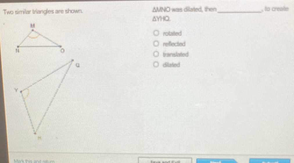 △ MNO
Two similar triangles are shown. was dilated, then_ , to create
△ YHQ.
rolated
reflected
translated
dilated
Mark this and return