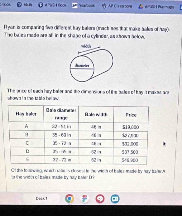 Book . Math D APUSH Book Yearbook AP Classroom APUSH Warmups 
Ryan is comparing five different hay balers (machines that make bales of hay). 
The bales made are all in the shape of a cylinder, as shown below. 
The price of each hay baler and the dimensions of the bales of hay it makes are 
shown in the table below. 
Of the following, which ratio is closest to the width of bales made by hay baler A 
to the width of bales made by hay baler D? 
Desk 1