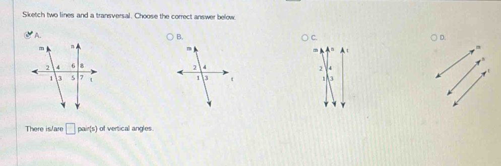 Sketch two lines and a transversal. Choose the correct answer below. 
A. B. C. D.
m n t
m
n

2 4
t
1 3
Y
There is/are □ pair(s) of vertical angles.