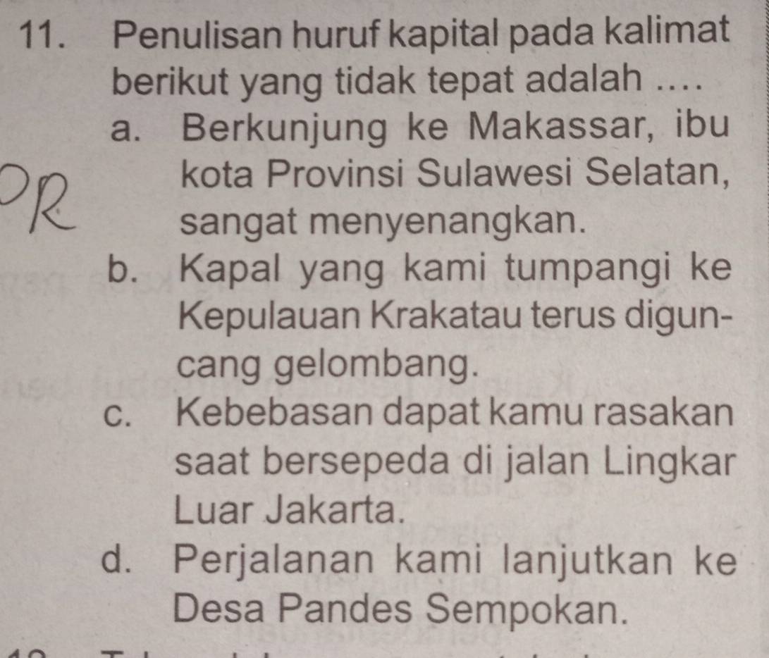 Penulisan huruf kapital pada kalimat
berikut yang tidak tepat adalah ....
a. Berkunjung ke Makassar, ibu
kota Provinsi Sulawesi Selatan,
sangat menyenangkan.
b. Kapal yang kami tumpangi ke
Kepulauan Krakatau terus digun-
cang gelombang.
c. Kebebasan dapat kamu rasakan
saat bersepeda di jalan Lingkar
Luar Jakarta.
d. Perjalanan kami lanjutkan ke
Desa Pandes Sempokan.