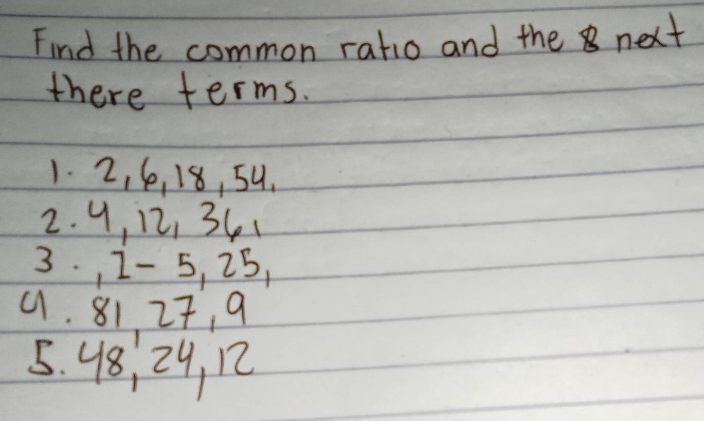 Find the common ratio and the next 
there terms. 
1. 2, 6, 18, 59. 
2. 9, 12, 341
3. , 1 - 5, 25, 
9. 81 27, 9
5. 48, 29, 12