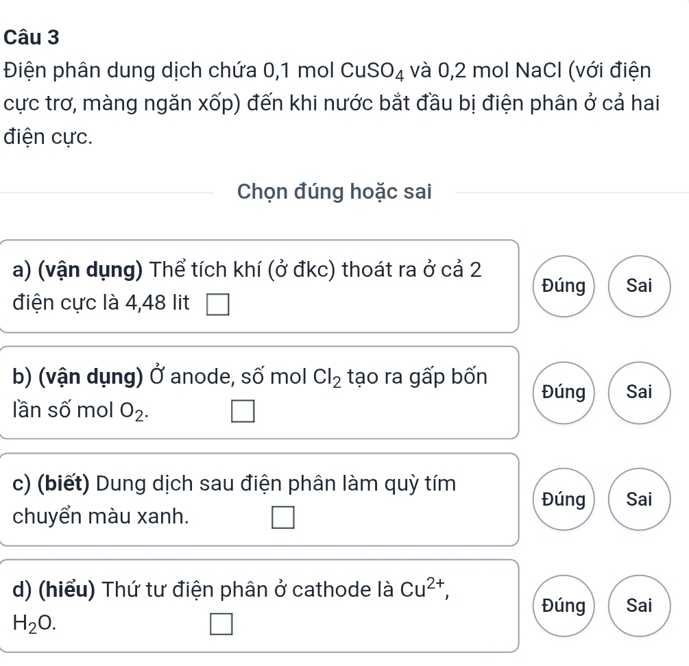 Điện phân dung dịch chứa 0, 1 mol CuSO₄ và 0, 2 mol NaCl (với điện 
cực trơ, màng ngăn xốp) đến khi nước bắt đầu bị điện phân ở cả hai 
điện cực. 
Chọn đúng hoặc sai 
a) (vận dụng) Thể tích khí (ở đkc) thoát ra ở cả 2 Đúng Sai 
điện cực là 4,48 lit 
b) (vận dụng) sigma anode, số mol Cl_2 tạo ra gấp bốn Đúng Sai 
lần số mol O_2. 
c) (biết) Dung dịch sau điện phân làm quỳ tím 
Đúng Sai 
chuyển màu xanh. 
d) (hiểu) Thứ tư điện phân ở cathode là Cu^(2+), 
Đúng Sai
H_2O.