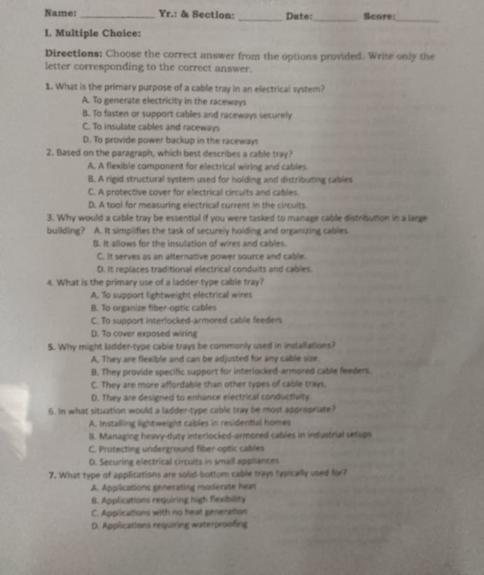 Name: _Yr.: & Section: _Date:_ Score:_
l. Multiple Choice:
Directions: Choose the correct answer from the options provided. Write only the
letter corresponding to the correct answer.
1. What is the primary purpose of a cable tray in an electrical system?
A. To generate electricity in the raceways
B. To fasten or support cables and raceways securely
C. To insulate cables and raceways
D. To provide power backup in the raceways
2. Based on the paragraph, which best describes a cable tray?
A. A flexible component for electrical wiring and cables
B. A rigid structural system used for holding and distributing cables
C. A protective cover for electrical circuits and cables.
D. A tool for measuring electrical current in the circuits.
3. Why would a cable tray be essential if you were tasked to manage cable distribution in a large
building? . A. It simplifies the task of securely holding and organizing cables
B. It allows for the insulation of wires and cables.
C. It serves as an alternative power source and cable.
D. It replaces traditional electrical conduits and cables
4. What is the primary use of a ladder-type cable tray?
A. To support lightweight electrical wires
B. To organize fiber-optic cables
C. To support interlocked-armored cable feeders
D. To cover exposed wiring
5. Why might ladder-type cable trays be commonly used in installations?
A. They are flexible and can be adjusted for any cable size.
B. They provide specific support for interlocked-armored cable feeders.
C. They are more affordable than other types of cable trays.
D. They are designed to enhance electrical conductivity.
6. In what situation would a ladder-type cable tray be most appropriate?
A. Installing lightweight cables in residential homes
B. Managing heavy-duty interlocked-armored cables in industrial setups
C. Protecting underground fiber-optic cables
D. Securing electrical circuits in small appliances
7. What type of applications are solid-bottom cable trays typically used for?
A. Applications generating moderate heas
B. Applications requiring high flexibility
C. Applications with no heat generation
D. Applications requiring waterproofing