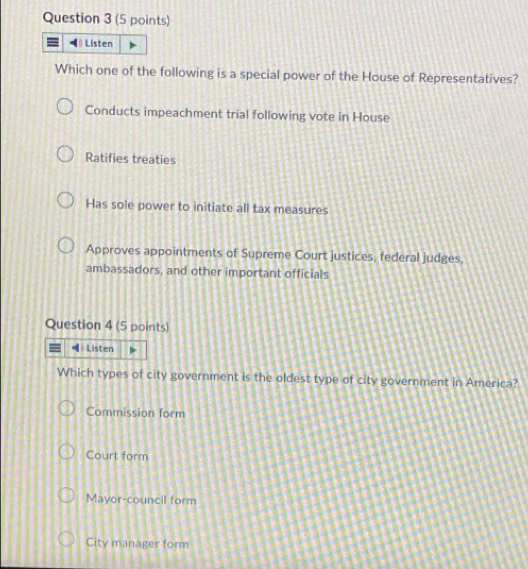 Listen
Which one of the following is a special power of the House of Representatives?
Conducts impeachment trial following vote in House
Ratifies treaties
Has sole power to initiate all tax measures
Approves appointments of Supreme Court justices, federal judges.
ambassadors, and other important officials
Question 4 (5 points)
Listen
Which types of city government is the oldest type of city government in America?
Commission form
Court form
Mayor-council form
City manager form