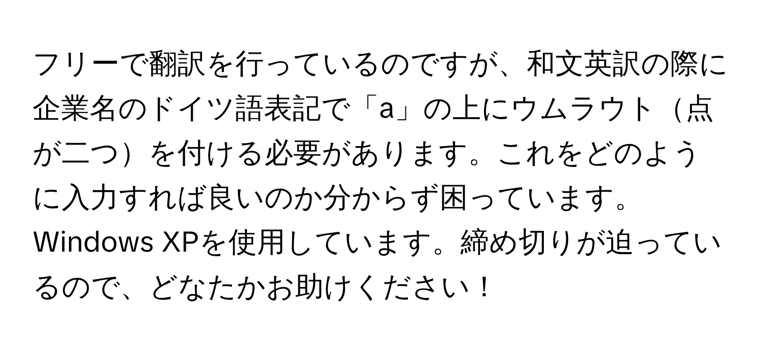 フリーで翻訳を行っているのですが、和文英訳の際に企業名のドイツ語表記で「a」の上にウムラウト点が二つを付ける必要があります。これをどのように入力すれば良いのか分からず困っています。Windows XPを使用しています。締め切りが迫っているので、どなたかお助けください！