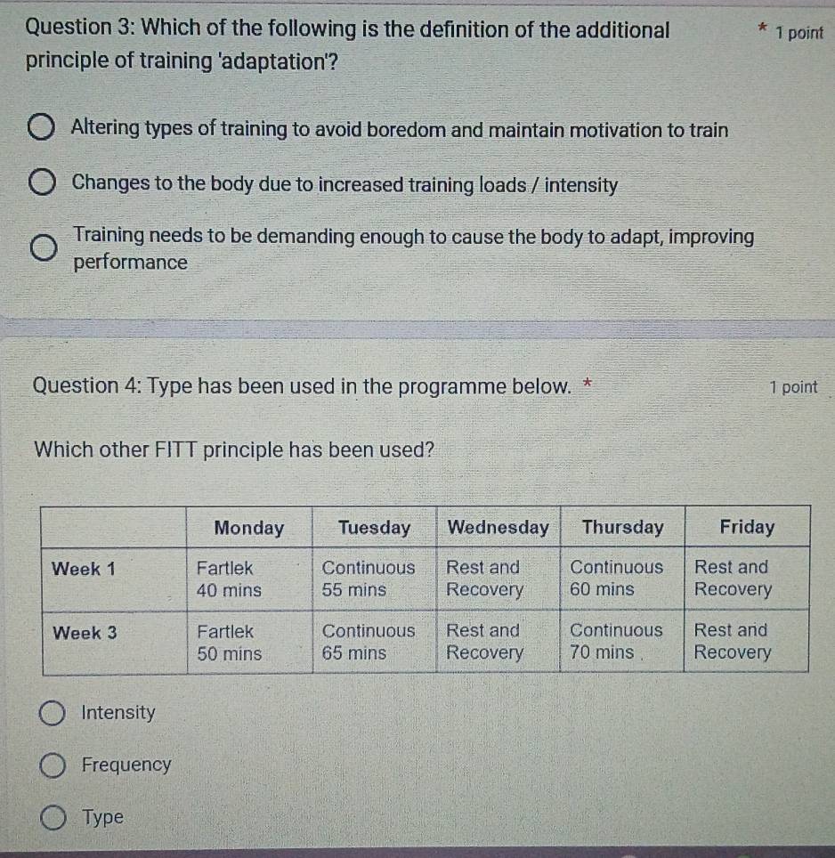 Which of the following is the definition of the additional 1 point
principle of training 'adaptation'?
Altering types of training to avoid boredom and maintain motivation to train
Changes to the body due to increased training loads / intensity
Training needs to be demanding enough to cause the body to adapt, improving
performance
Question 4: Type has been used in the programme below. * 1 point
Which other FITT principle has been used?
Intensity
Frequency
Type