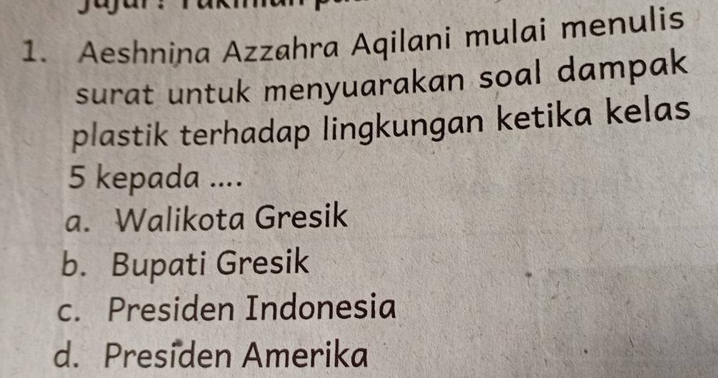 Aeshnina Azzahra Aqilani mulai menulis
surat untuk menyuarakan soal dampak 
plastik terhadap lingkungan ketika kelas
5 kepada ....
a. Walikota Gresik
b. Bupati Gresik
c. Presiden Indonesia
d. Presiden Amerika