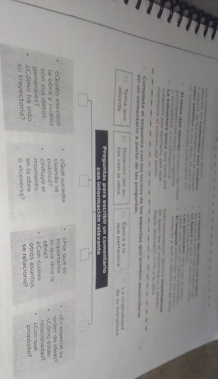 Los comentarios literários debén La relación del autor con la obra 
abordar los contenidos más notables quczá es un teto qutorratenencial 
o alguño de los rasgos que le otorosn La época en qud se ducntió cómo 
valor estético a una obra. El autor de 
un comentario puede profundizar en era y cómo intluyó 
Los personajes duo cróó al autor 
como son, que lo s hace especta l e 
El tema que aborda (fondo), las ídeas El lenguaje particular en ese beto 
principales del texto, su vigencia cómo es y qué lo diferencia de otros 
o actualidad, y su perspectiva. 
La estructura única que tiene esa Esta información genera expectativas 
creación: por ejemplo, por qué en quien lee el comentario, y puede 
mantiene el interés del lector lograr acercarto o no a la obra. 
Completa el esquema con los incisos de los aspectos que pueden desarrollarse 
en un comentario a partir de las preguntas. 
Tema que Relación del au- Época a la La originalidad 
aborda tor con la obra que pertenece de su estructura 
Preguntas para escribir un comentario 
con información relevante 
¿Qué sucedía ¿Por qué es 
¿Quién escribió importante ¿Es especial su 
cuando se 
la obra y cuáles publicó? lo que dice la orden de ideas? 
Cómo están 
son sus datos ¿Influyó el obra? 
generales? momento ¿Con cuáles relacionadas? 
¿Con qué 
Cómo ha sido otros asuntos 
en la obra 
su trayectoria? o viceversa? se relaciona? propósito?