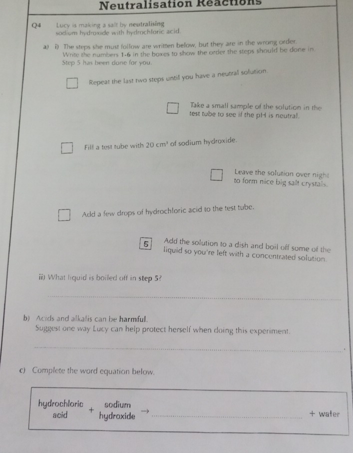 Neutralisation Reactions 
Q4 Lucy is making a salt by neutralising 
sodium hydroxide with hydrochloric acid. 
a) i) The steps she must follow are written below, but they are in the wrong order. 
Write the numbers 1-6 in the boxes to show the order the steps should be done in. 
Step 5 has been done for you. 
Repeat the last two steps until you have a neutral solution. 
Take a small sample of the solution in the 
test tube to see if the pH is neutral. 
Fill a test tube with 20cm^3 of sodium hydroxide. 
Leave the solution over night 
to form nice big salt crystals. 
Add a few drops of hydrochloric acid to the test tube. 
5 Add the solution to a dish and boil off some of the 
liquid so you're left with a concentrated solution. 
ii) What liquid is boiled off in step 5? 
_ 
b) Acids and alkalis can be harmful. 
Suggest one way Lucy can help protect herself when doing this experiment. 
_ 
. 
c) Complete the word equation below. 
hydrochloric sodium 
acid + 
hydroxide _+ water