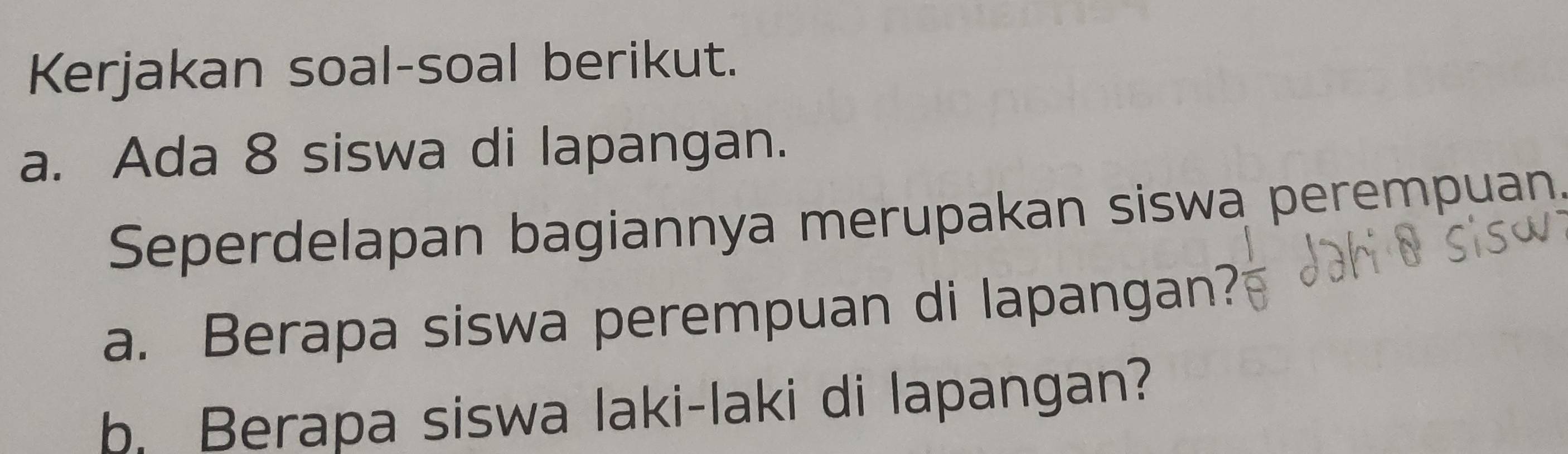 Kerjakan soal-soal berikut. 
a. Ada 8 siswa di lapangan. 
Seperdelapan bagiannya merupakan siswa perempuan. 
a. Berapa siswa perempuan di lapangan? 
b. Berapa siswa laki-laki di lapangan?