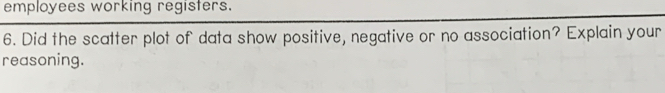 employees working registers. 
6. Did the scatter plot of data show positive, negative or no association? Explain your 
reasoning.