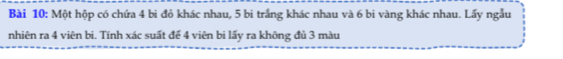 Một hộp có chứa 4 bi đỏ khác nhau, 5 bi trắng khác nhau và 6 bi vàng khác nhau. Lấy ngẫu 
nhiên ra 4 viên bì. Tính xác suất để 4 viên bi lấy ra không đủ 3 màu