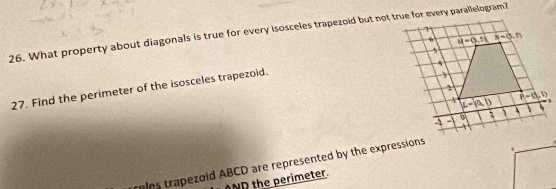 What property about diagonals is true for every isosceles trapezoid but not true for every parallelogram?
27. Find the perimeter of the isosceles trapezoid.
eles trapezoid ABCD are represented by the expressions
ANP the perimeter.