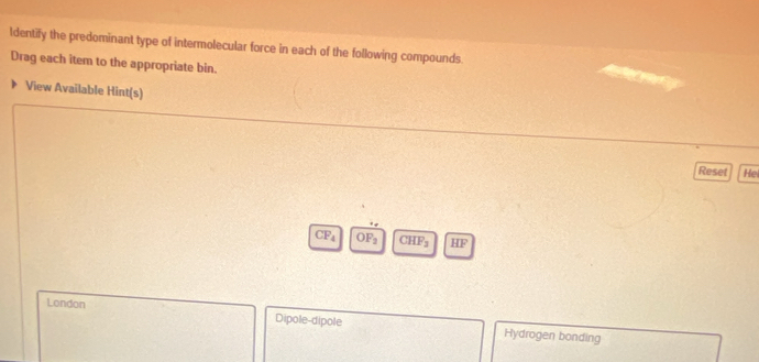 Identify the predominant type of intermolecular force in each of the following compounds.
Drag each item to the appropriate bin.
View Available Hint(s)
Reset Hel
CF_4 OF_2 C HF_2 HF
London Dipole-dipole Hydrogen bonding