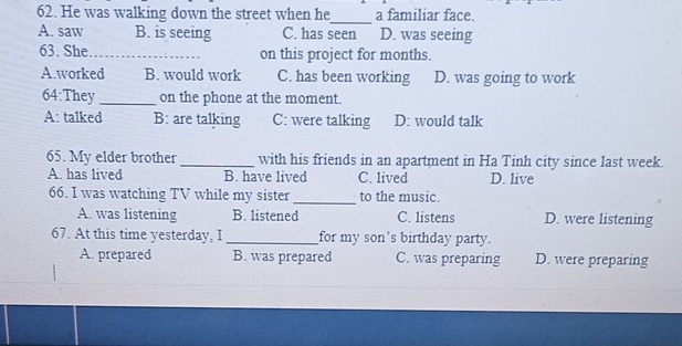 He was walking down the street when he_ a familiar face.
A. saw B. is seeing C. has seen D. was seeing
63. She_ on this project for months.
A.worked B. would work C. has been working D. was going to work
64:They_ on the phone at the moment.
A: talked B: are talking C: were talking D: would talk
65. My elder brother_ with his friends in an apartment in Ha Tinh city since last week.
A. has lived B. have lived C. lived D. live
66. I was watching TV while my sister _to the music.
A. was listening B. listened C. listens D. were listening
67. At this time yesterday, I _for my son's birthday party.
A. prepared B. was prepared C. was preparing D. were preparing