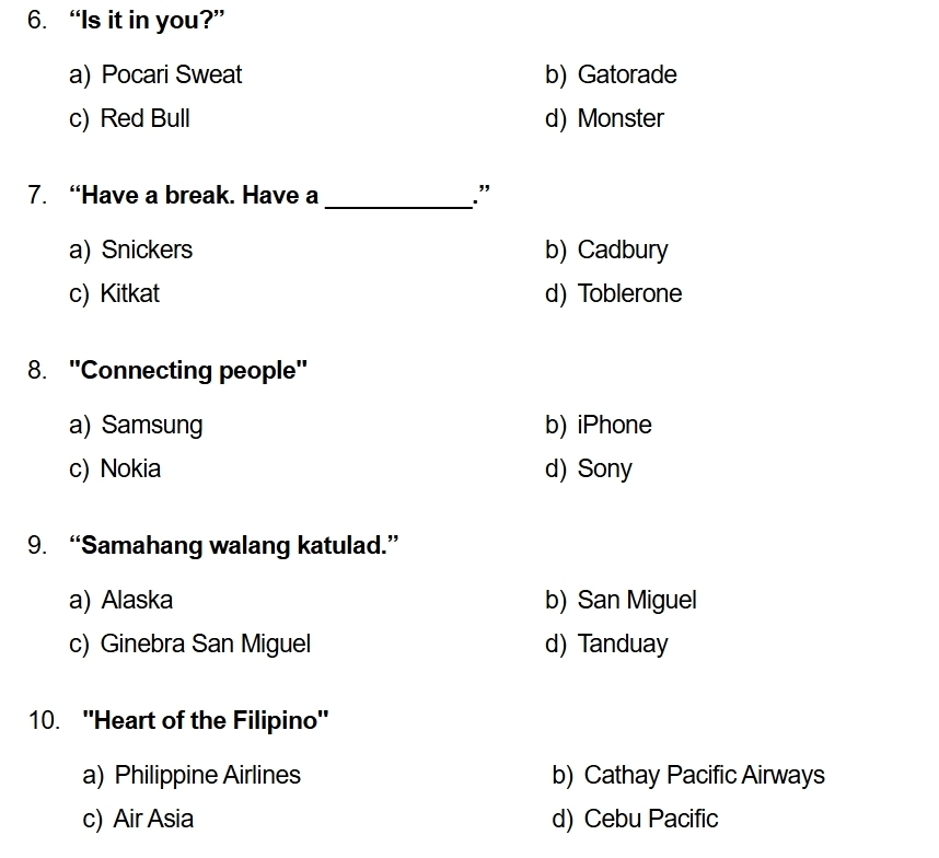 “Is it in you?”
a) Pocari Sweat b) Gatorade
c) Red Bull d) Monster
_
7. “Have a break. Have a .”
a) Snickers b) Cadbury
c) Kitkat d) Toblerone
8. ''Connecting people''
a) Samsung b) iPhone
c) Nokia d) Sony
9. “Samahang walang katulad.”
a) Alaska b) San Miguel
c) Ginebra San Miguel d) Tanduay
10. ''Heart of the Filipino''
a) Philippine Airlines b) Cathay Pacific Airways
c) Air Asia d) Cebu Pacific