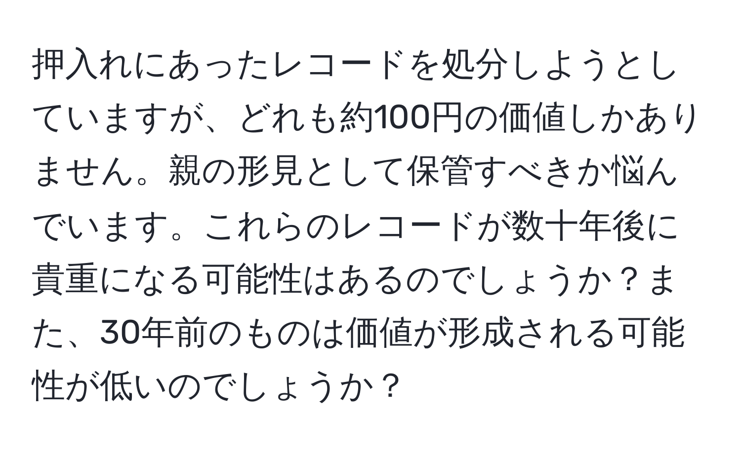 押入れにあったレコードを処分しようとしていますが、どれも約100円の価値しかありません。親の形見として保管すべきか悩んでいます。これらのレコードが数十年後に貴重になる可能性はあるのでしょうか？また、30年前のものは価値が形成される可能性が低いのでしょうか？