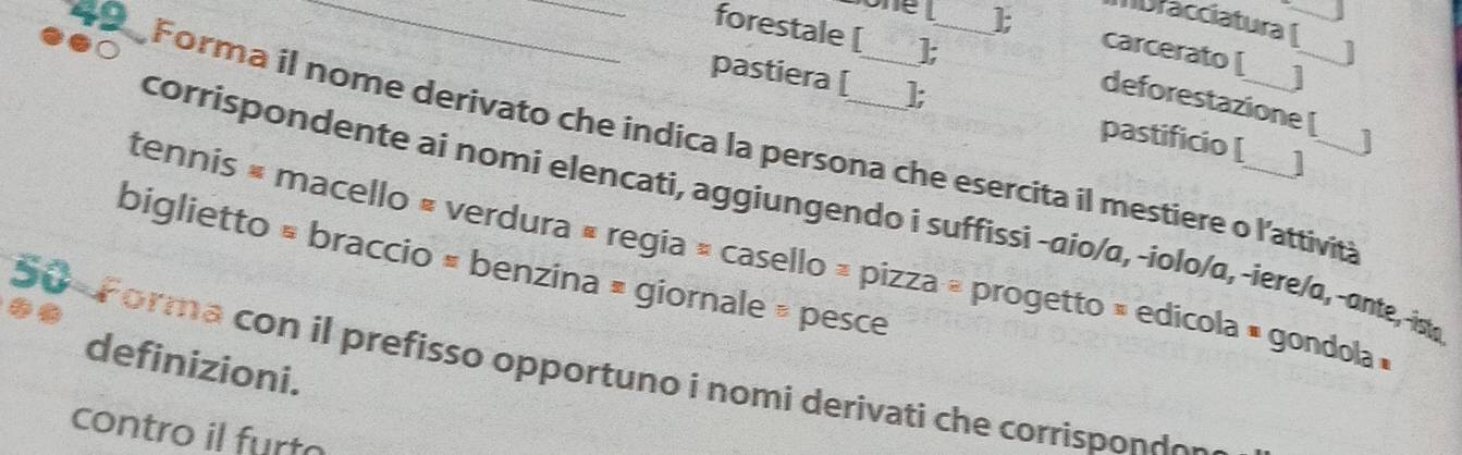 Mbracciatura 
_forestale [ 
_1; carcerato [ 
] 
deforestazione [ 
pastiera [ ]; pastificio [ 
Forma il nome derivato che indica la persona che esercita il mestiere o l'attivita 
corrispondente ai nomi elencati, aggiungendo i suffissi -aio/α, -iolo/α, -iere/α, -ante, -ist, 
tennis « macello « verdura « regia » casello » pizza » progetto » edicola » gondola » 
biglietto × braccio × benzina » giornale » pesce 
definizioni. 
50 Forma con il prefisso opportuno i nomi derivati che corrispondo 
contro il furto