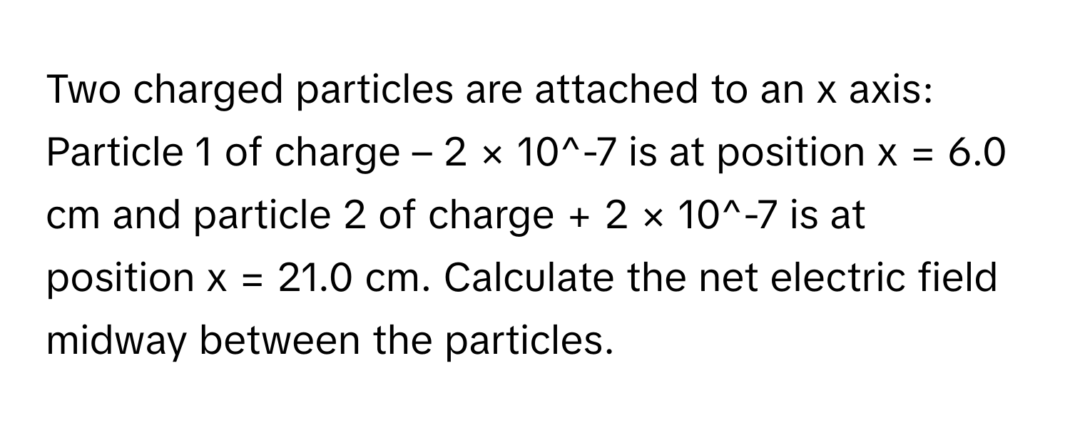 Two charged particles are attached to an x axis: Particle 1 of charge – 2 × 10^-7 is at position x = 6.0 cm and particle 2 of charge + 2 × 10^-7 is at position x = 21.0 cm. Calculate the net electric field midway between the particles.