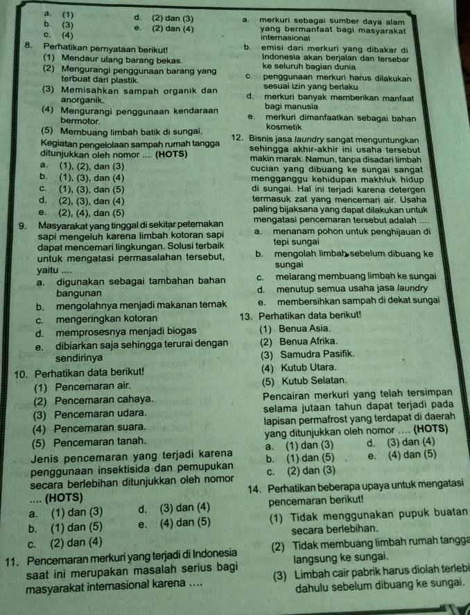 a. (1) d. (2) dan (3) a. merkuri sebagai sumber daya alam
b (3)
c. (4) e. (2) dan (4) yang bermanfaat bagi masyarakat 
internasional
8. Perhatikan pernyataan berikut! b. emisi dari merkuri yang dibakar di
Indonesia akan berjalan dan tersebar
(1) Mendaur ulang barang bekas. ke seluruh bagian dunia
(2) Mengurangi penggunaan barang yang c penggunaan merkuri harus dilakukan
terbuat dari plastik. sesuai izin yang berlaku
(3) Memisahkan sampah organik dan d. merkuri banyak memberikan manfaat
anorganik bagi manusia
(4) Mengurangi penggunaan kendaraan e. merkuri dimanfaatkan sebagai bahan
bermotor
(5) Membuang limbah batik di sungai. kosmetik
Kegiatan pengelolaan sampah rumah tangga 12. Bisnis jasa laundry sangat menguntungkan
sehingga akhir-akhir ini usaha tersebut
ditunjukkan oleh nomor .... (HOTS) makín marak. Namun, tanpa disadari limbah
a. (1), (2), dan (3) cucian yang dibuang ke sungai sangat
b. (1), (3), dan (4) mengganggu kehidupan makhluk hidup
c. (1), (3), dan (5) di sungai. Hal ini terjadi karena detergen
d. (2), (3), dan (4) termasuk zat yang mencemari air. Usaha
e. (2), (4), dan (5) paling bijaksana yang dapat dilakukan untuk
9. Masyarakat yang tinggal di sekitar peternakan mengatasi pencemaran tersebut adalah ....
sapi mengeluh karena limbah kotoran sapi a. menanam pohon untuk penghijauan di
dapat mencemari lingkungan. Solusi terbaik tepi sungai
untuk mengatasi permasalahan tersebut, b. mengolah limbah sebelum dibuang ke
yaitu .... sungai
a. digunakan sebagai tambahan bahan c. melarang membuang limbah ke sungai
bangunan d. menutup semua usaha jasa laundry
b. mengolahnya menjadi makanan ternak e. membersihkan sampah di dekat sungai
c. mengeringkan kotoran 13. Perhatikan data berikut!
d. memprosesnya menjadi biogas (1) Benua Asia.
e. dibiarkan saja sehingga terurai dengan (2) Benua Afrika.
sendirinya (3) Samudra Pasifik.
10. Perhatikan data berikut! (4) Kutub Utara
(1) Pencemaran air. (5) Kutub Selatan.
(2) Pencemaran cahaya. Pencairan merkuri yang telah tersimpan
(3) Pencemaran udara. selama jutaan tahun dapat terjadi pada
(4) Pencemaran suara. lapisan permafrost yang terdapat di daerah
(5) Pencemaran tanah. yang ditunjukkan oleh nomor .... (HOTS)
Jenis pencemaran yang terjadi karena a. (1) dan (3) d. (3) dan (4)
penggunaan insektisida dan pemupukan b. (1) dan (5) e. (4) dan (5)
secara berlebihan ditunjukkan oleh nomor c. (2) dan (3)
.... (HOTS) 14. Perhatikan beberapa upaya untuk mengatasi
a. (1) dan (3) d. (3) dan (4) pencemaran berikut!
b. (1) dan (5) e. (4) dan (5) (1) Tidak menggunakan pupuk buatan
c. (2) dan (4) secara berlebihan.
11. Pencemaran merkuri yang terjadi di Indonesia (2) Tidak membuang limbah rumah tangga
saat ini merupakan masalah serius bagi langsung ke sungai.
masyarakat internasional karena .... (3) Limbah cair pabrik harus diolah terlebi
dahulu sebelum dibuang ke sungai.