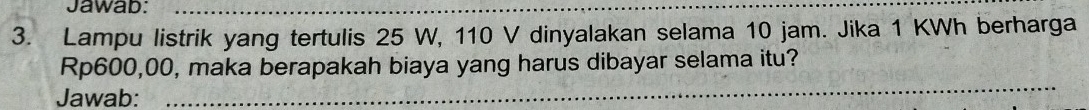 Jawab:_ 
3. Lampu listrik yang tertulis 25 W, 110 V dinyalakan selama 10 jam. Jika 1 KWh berharga 
_
Rp600,00, maka berapakah biaya yang harus dibayar selama itu? 
Jawab: