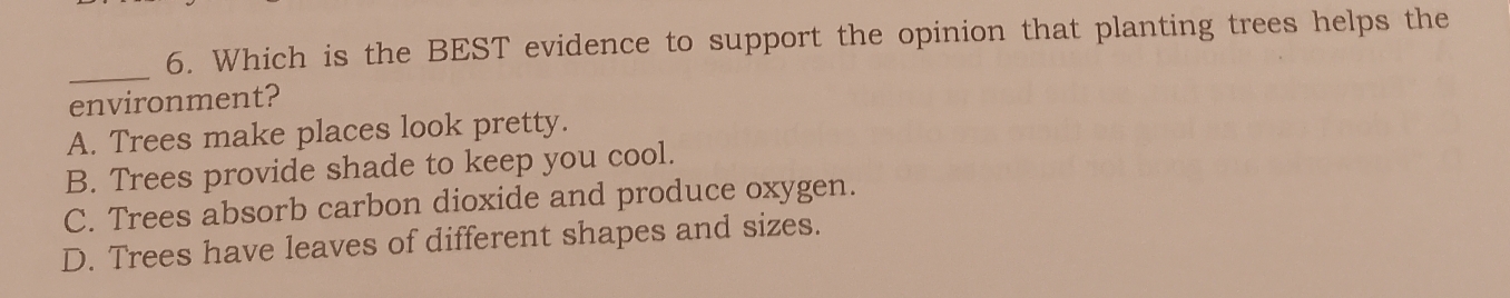 Which is the BEST evidence to support the opinion that planting trees helps the
_
environment?
A. Trees make places look pretty.
B. Trees provide shade to keep you cool.
C. Trees absorb carbon dioxide and produce oxygen.
D. Trees have leaves of different shapes and sizes.