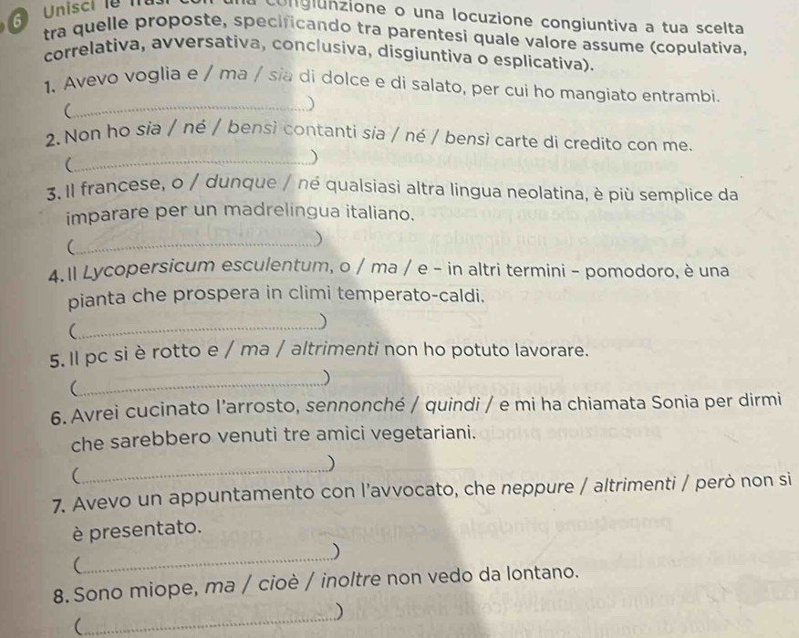 Unisci l 
ongiunzione o una locuzione congiuntiva a tua scelta 
tra quelle proposte, specificando tra parentesi quale valore assume (copulativa, 
correlativa, avversativa, conclusiva, disgiuntiva o esplicativa). 
1. Avevo voglia e / ma / sĩa di dolce e di salato, per cui ho mangiato entrambi. 
_( 
) 
2.Non ho sia / né / bensi contanti sia / né / bensì carte di credito con me. 
_( 
) 
3. Il francese, o / dunque / né qualsiasì altra lingua neolatina, è più semplice da 
imparare per un madrelingua italiano. 
_ 
) 
4.1l Lycopersicum esculentum, o / ma / e - in altri termini - pomodoro, è una 
pianta che prospera in climi temperato-caldi. 
_( 
) 
5. Il pc si è rotto e / ma / altrimenti non ho potuto lavorare. 
( 
_) 
6. Avrei cucinato l’arrosto, sennonché / quindi / e mi ha chiamata Sonia per dirmi 
che sarebbero venuti tre amici vegetariani. 
_ 
) 
( 
7. Avevo un appuntamento con l’avvocato, che neppure / altrimenti / però non si 
è presentato. 
_ 
) 
( 
8. Sono miope, ma / cioè / inoltre non vedo da lontano. 
_ 
) 
(