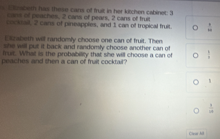 rabeth has these cans of fruit in her kitchen cabinet: 3
cans of peaches, 2 cans of pears, 2 cans of fruit 
cocktail, 2 cans of pineapples, and 1 can of tropical fruit. 。  3/50 
Elizabeth will randomly choose one can of fruit. Then 
she will put it back and randomly choose another can of 
fruit. What is the probability that she will choose a can of
 1/2 
peaches and then a can of fruit cocktail?
1
 3/10 
Clear All