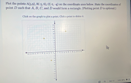 Plot the points A(5,9), B(-5,6), C(-2,-4) on the coordinate axes below. State the coordinates of 
point D such that A, B, C, and D would form a rectangle. (Plotting point D is optional.) 
Click on the graph to plot a point. Click a point to delete it. 
N Ded 12 9 22 INTL