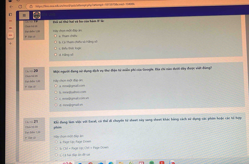 ≡
Câu hội 19 Đối số thứ hai và ba của hàm IF là:
Chưa trả lời
Đạt điểm 1,00 Hãy chọn một đáp án:
Đặt cờ a. Tham chiếu
+ b. Cả Tham chiếu và Hằng số
c. Biểu thức logic
d. Hång số
Câu hỏi 20 Một người đang sử dụng dịch vụ thư điện tử miễn phí của Google. Địa chi nào dưới dây được viết đúng?
Chưa trả lời
Đạt điểm 1,00 Hy chọn một đáp án:
* Đật cời a. mnx@gmail.com
b, mnx@yahoo.com
c. mnx@gmail.com.vn
d. mnx@gmail.vn
Câu hội 21 Khi đang làm việc với Excel, có thể di chuyển từ sheet này sang sheet khác bằng cách sử dụng các phím hoặc các tổ hợp
Chưa trả lời phím
Đạt điểm 1,00
P Đặt cờ Hy chọn một đáp án:
a. Page Up; Page Down
b. Ctrl + Page Up; Ctrl + Page Down
c. Cả hai đáp án đề sai