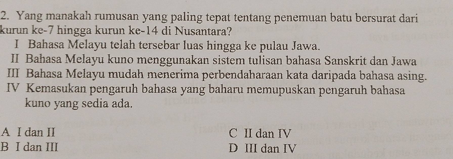 Yang manakah rumusan yang paling tepat tentang penemuan batu bersurat dari
kurun ke -7 hingga kurun ke -14 di Nusantara?
I Bahasa Melayu telah tersebar luas hingga ke pulau Jawa.
II Bahasa Melayu kuno menggunakan sistem tulisan bahasa Sanskrit dan Jawa
III Bahasa Melayu mudah menerima perbendaharaan kata daripada bahasa asing.
IV Kemasukan pengaruh bahasa yang baharu memupuskan pengaruh bahasa
kuno yang sedia ada.
A I dan II C II dan IV
B I dan III D III dan IV