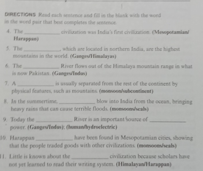 DIRECTIONS Read each sentence and fill in the blank with the word 
in the word pair that best completes the sentence. 
4. The_ civilization was India's first civilization. (Mesopotamian/ 
Harappan) 
5. The _, which are located in northern India, are the highest 
mountains in the world. (Ganges/Himalayas) 
6. The_ River flows out of the Himalaya mountain range in what 
is now Pakistan. (Ganges/Indus) 
7. A_ is usually separated from the rest of the continent by 
physical features, such as mountains. (monsoon/subcontinent) 
8. In the summertime, _blow into India from the ocean, bringing 
heavy rains that can cause terrible floods. (monsoons/seals) 
9. Today the_ River is an important source of_ 
power (Ganges/Indus); (human/hydroelectric) 
10. Harappan have been found in Mesopotamian cities, showing 
that the people traded goods with other civilizations. (monsoons/seals) 
1. Little is known about the _civilization because scholars have 
not yet learned to read their writing system. (Himalayan/Harappan)