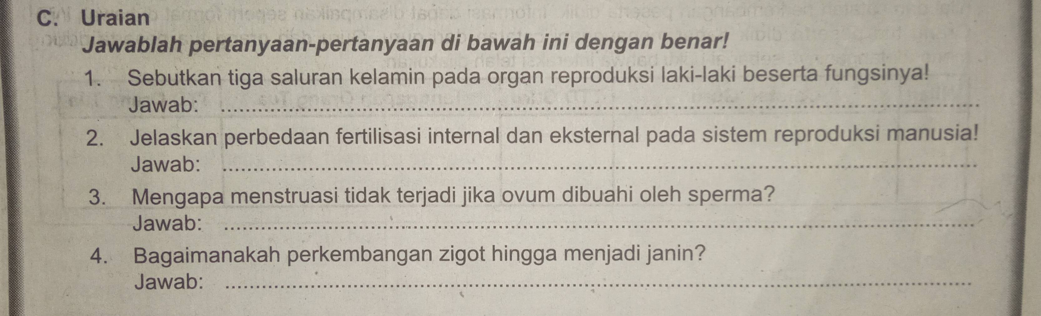 Uraian 
Jawablah pertanyaan-pertanyaan di bawah ini dengan benar! 
1. Sebutkan tiga saluran kelamin pada organ reproduksi laki-laki beserta fungsinya! 
Jawab:_ 
2. Jelaskan perbedaan fertilisasi internal dan eksternal pada sistem reproduksi manusia! 
Jawab:_ 
3. Mengapa menstruasi tidak terjadi jika ovum dibuahi oleh sperma? 
Jawab:_ 
4. Bagaimanakah perkembangan zigot hingga menjadi janin? 
Jawab:_